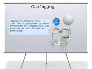 Geo-Tagging


Tagging is not limited to virtual
applications. Tagging is used by owners
of mobile devices to describe real world
geographic locations, features, and
other objects
 