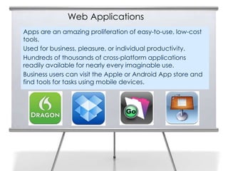 Web Applications
Apps are an amazing proliferation of easy-to-use, low-cost
tools.
Used for business, pleasure, or individual productivity.
Hundreds of thousands of cross-platform applications
readily available for nearly every imaginable use.
Business users can visit the Apple or Android App store and
find tools for tasks using mobile devices.
 