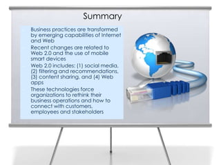 Summary
•   Business practices are transformed
    by emerging capabilities of Internet
    and Web
•   Recent changes are related to
    Web 2.0 and the use of mobile
    smart devices
•   Web 2.0 includes: (1) social media,
    (2) filtering and recommendations,
    (3) content sharing, and (4) Web
    apps
•   These technologies force
    organizations to rethink their
    business operations and how to
    connect with customers,
    employees and stakeholders
 