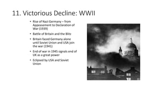 11. Victorious Decline: WWII
• Rise of Nazi Germany – from
Appeasement to Declaration of
War (1939)
• Battle of Britain and the Blitz
• Britain faced Germany alone
until Soviet Union and USA join
the war (1941)
• End of war in 1945 signals end of
UK as a great power
• Eclipsed by USA and Soviet
Union
 