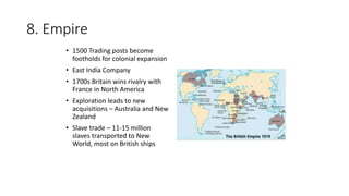 8. Empire
• 1500 Trading posts become
footholds for colonial expansion
• East India Company
• 1700s Britain wins rivalry with
France in North America
• Exploration leads to new
acquisitions – Australia and New
Zealand
• Slave trade – 11-15 million
slaves transported to New
World, most on British ships
 