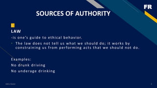 FR
SOURCES OF AUTHORITY
1
LAW
-is one’s guide to ethical behavior.
• The law does not tell us what we should do; it works by
constraining us from performing acts that we should not do.
Examples:
No drunk driving
No underage drinking
Add a footer 2
 