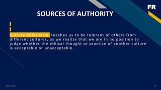 FR
SOURCES OF AUTHORITY
Culture Relativism teaches us to be tolerant of others from
different cultures, as we realize that we are in no position to
judge whether the ethical thought or practice of another culture
is acceptable or unacceptable.
Add a footer 8
 