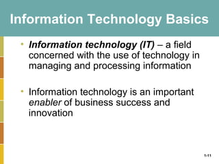 1-11
Information Technology Basics
• Information technology (IT) – a field
concerned with the use of technology in
managing and processing information
• Information technology is an important
enabler of business success and
innovation
 