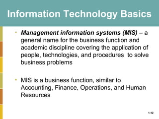 1-12
Information Technology Basics
• Management information systems (MIS) – a
general name for the business function and
academic discipline covering the application of
people, technologies, and procedures to solve
business problems
• MIS is a business function, similar to
Accounting, Finance, Operations, and Human
Resources
 