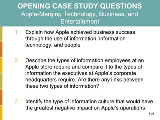 1-20
OPENING CASE STUDY QUESTIONS
Apple-Merging Technology, Business, and
Entertainment
1. Explain how Apple achieved business success
through the use of information, information
technology, and people
2. Describe the types of information employees at an
Apple store require and compare it to the types of
information the executives at Apple’s corporate
headquarters require. Are there any links between
these two types of information?
3. Identify the type of information culture that would have
the greatest negative impact on Apple’s operations
 