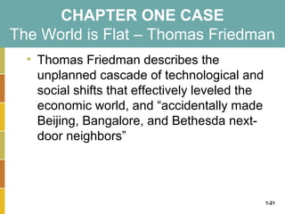 1-21
CHAPTER ONE CASE
The World is Flat – Thomas Friedman
• Thomas Friedman describes the
unplanned cascade of technological and
social shifts that effectively leveled the
economic world, and “accidentally made
Beijing, Bangalore, and Bethesda next-
door neighbors”
 