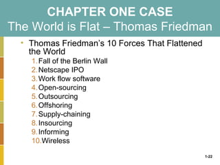 1-22
CHAPTER ONE CASE
The World is Flat – Thomas Friedman
• Thomas Friedman’s 10 Forces That Flattened
the World
1.Fall of the Berlin Wall
2.Netscape IPO
3.Work flow software
4.Open-sourcing
5.Outsourcing
6.Offshoring
7.Supply-chaining
8.Insourcing
9.Informing
10.Wireless
 