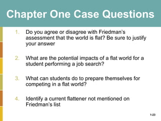 1-23
Chapter One Case Questions
1. Do you agree or disagree with Friedman’s
assessment that the world is flat? Be sure to justify
your answer
2. What are the potential impacts of a flat world for a
student performing a job search?
3. What can students do to prepare themselves for
competing in a flat world?
4. Identify a current flattener not mentioned on
Friedman’s list
 