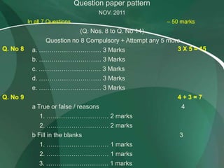 Question paper pattern
                                      NOV. 2011
          In all 7 Questions                              – 50 marks
                                (Q. Nos. 8 to Q. No 14)
               Question no 8 Compulsory + Attempt any 5 more
Q. No 8    a. ………………………… 3 Marks                           3 X 5 = 15
           b. ………………………… 3 Marks
           c. ………………………… 3 Marks
           d. ………………………… 3 Marks
           e. ………………………… 3 Marks
Q. No 9                                                      4+3=7
           a True or false / reasons                           4
               1. ………………………… 2 marks
               2. ………………………… 2 marks
           b Fill in the blanks                               3
               1. ………………………… 1 marks
               2. ………………………… 1 marks
              3. ………………………… 1 marks
 