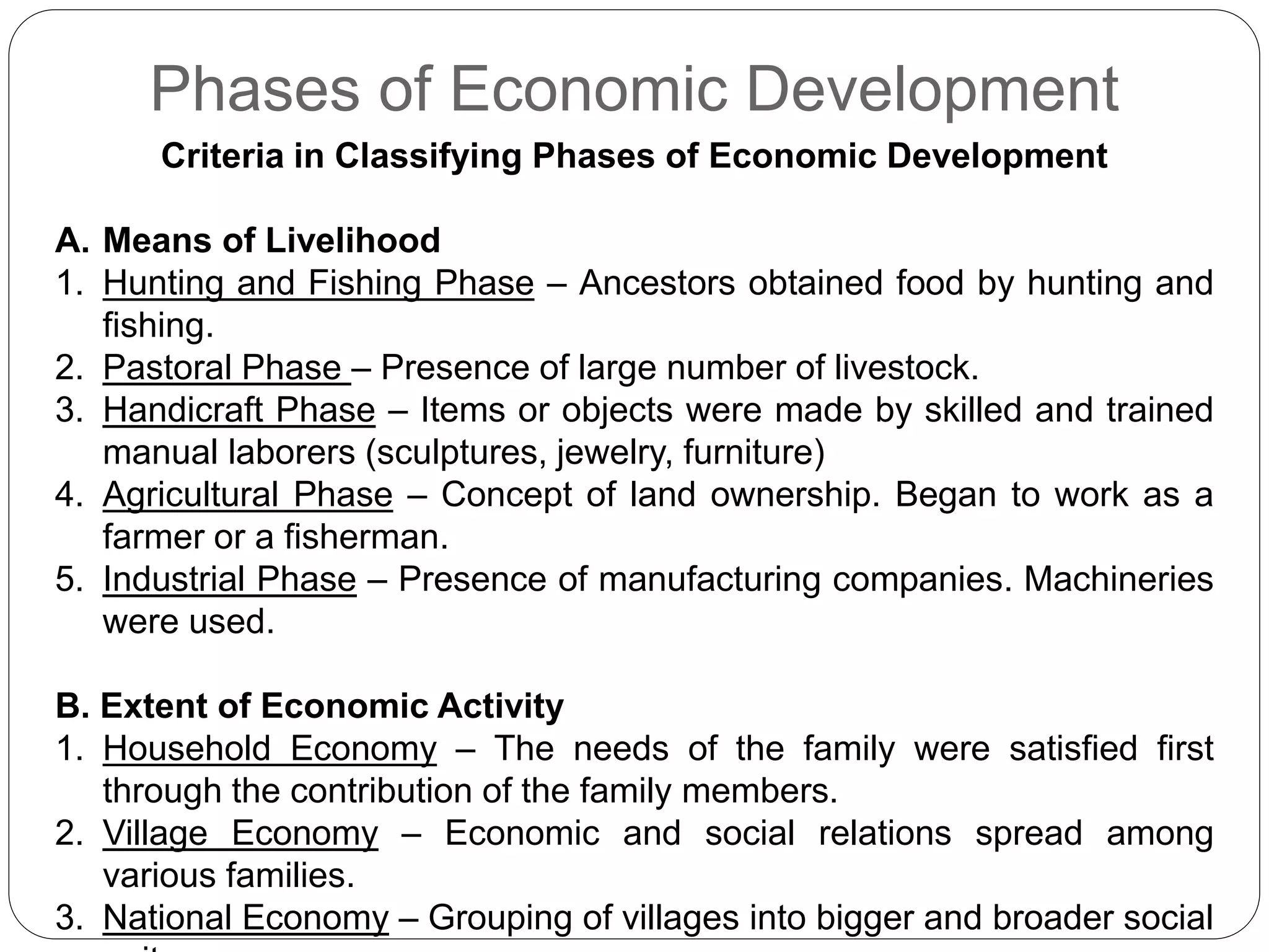 Phases of Economic Development
Criteria in Classifying Phases of Economic Development
A. Means of Livelihood
1. Hunting and Fishing Phase – Ancestors obtained food by hunting and
fishing.
2. Pastoral Phase – Presence of large number of livestock.
3. Handicraft Phase – Items or objects were made by skilled and trained
manual laborers (sculptures, jewelry, furniture)
4. Agricultural Phase – Concept of land ownership. Began to work as a
farmer or a fisherman.
5. Industrial Phase – Presence of manufacturing companies. Machineries
were used.
B. Extent of Economic Activity
1. Household Economy – The needs of the family were satisfied first
through the contribution of the family members.
2. Village Economy – Economic and social relations spread among
various families.
3. National Economy – Grouping of villages into bigger and broader social
 