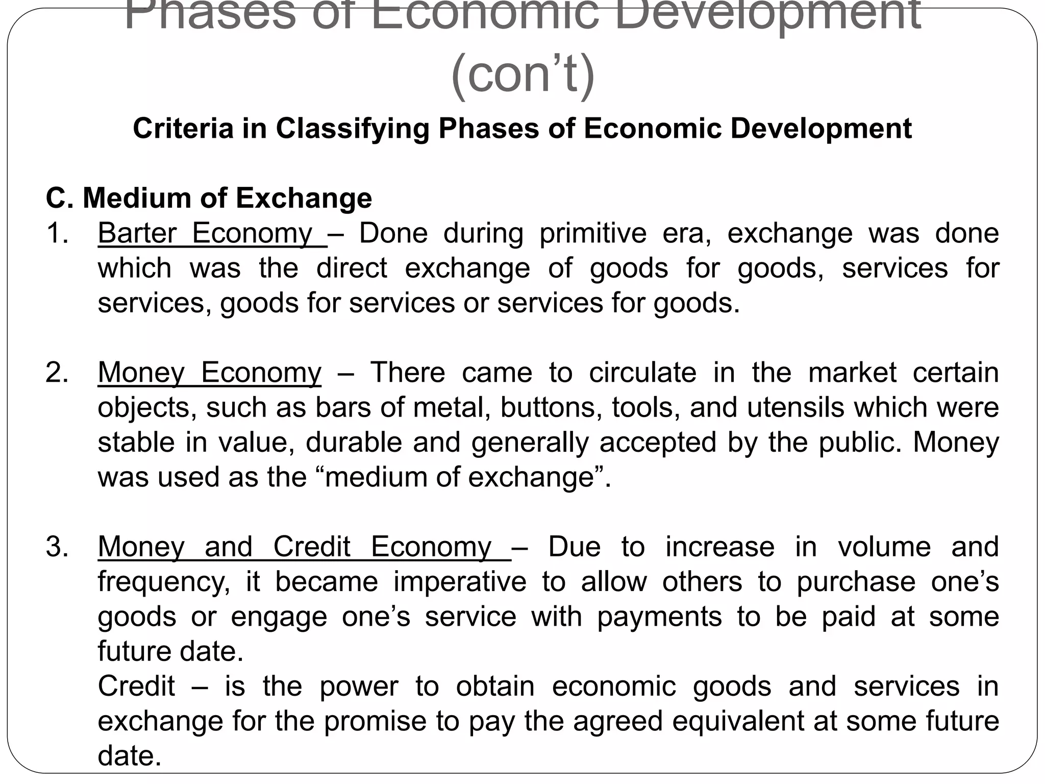 Phases of Economic Development
(con’t)
Criteria in Classifying Phases of Economic Development
C. Medium of Exchange
1. Barter Economy – Done during primitive era, exchange was done
which was the direct exchange of goods for goods, services for
services, goods for services or services for goods.
2. Money Economy – There came to circulate in the market certain
objects, such as bars of metal, buttons, tools, and utensils which were
stable in value, durable and generally accepted by the public. Money
was used as the “medium of exchange”.
3. Money and Credit Economy – Due to increase in volume and
frequency, it became imperative to allow others to purchase one’s
goods or engage one’s service with payments to be paid at some
future date.
Credit – is the power to obtain economic goods and services in
exchange for the promise to pay the agreed equivalent at some future
date.
 