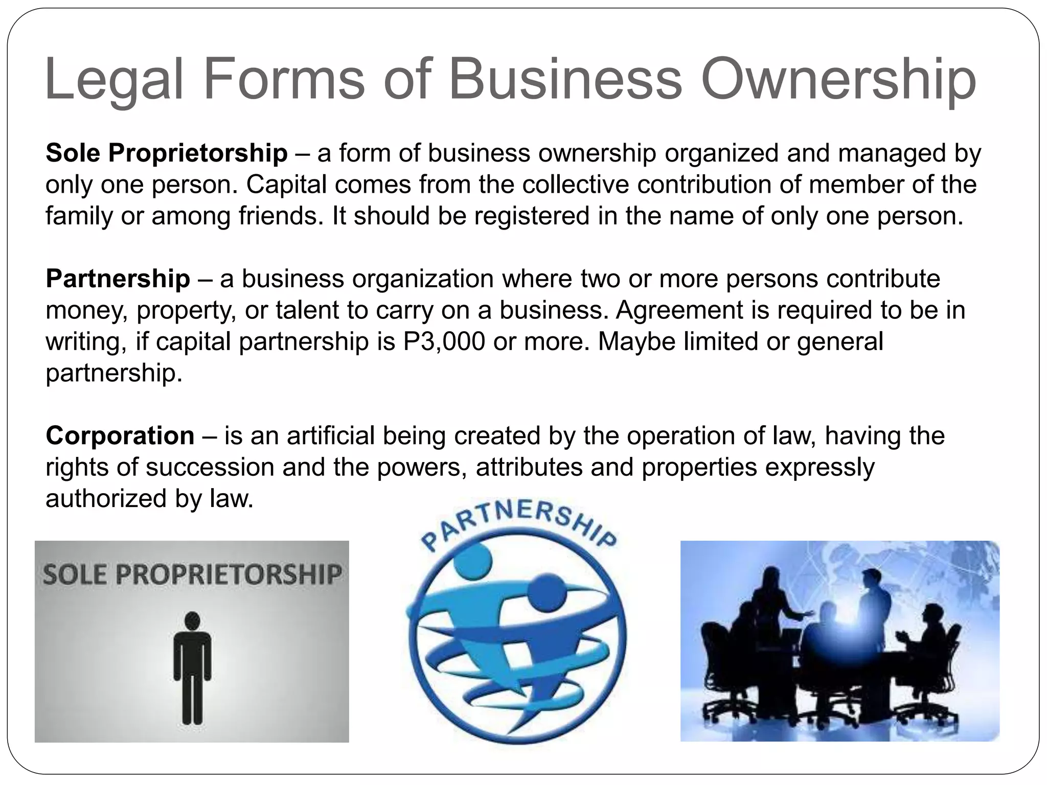 Legal Forms of Business Ownership
Sole Proprietorship – a form of business ownership organized and managed by
only one person. Capital comes from the collective contribution of member of the
family or among friends. It should be registered in the name of only one person.
Partnership – a business organization where two or more persons contribute
money, property, or talent to carry on a business. Agreement is required to be in
writing, if capital partnership is P3,000 or more. Maybe limited or general
partnership.
Corporation – is an artificial being created by the operation of law, having the
rights of succession and the powers, attributes and properties expressly
authorized by law.
 