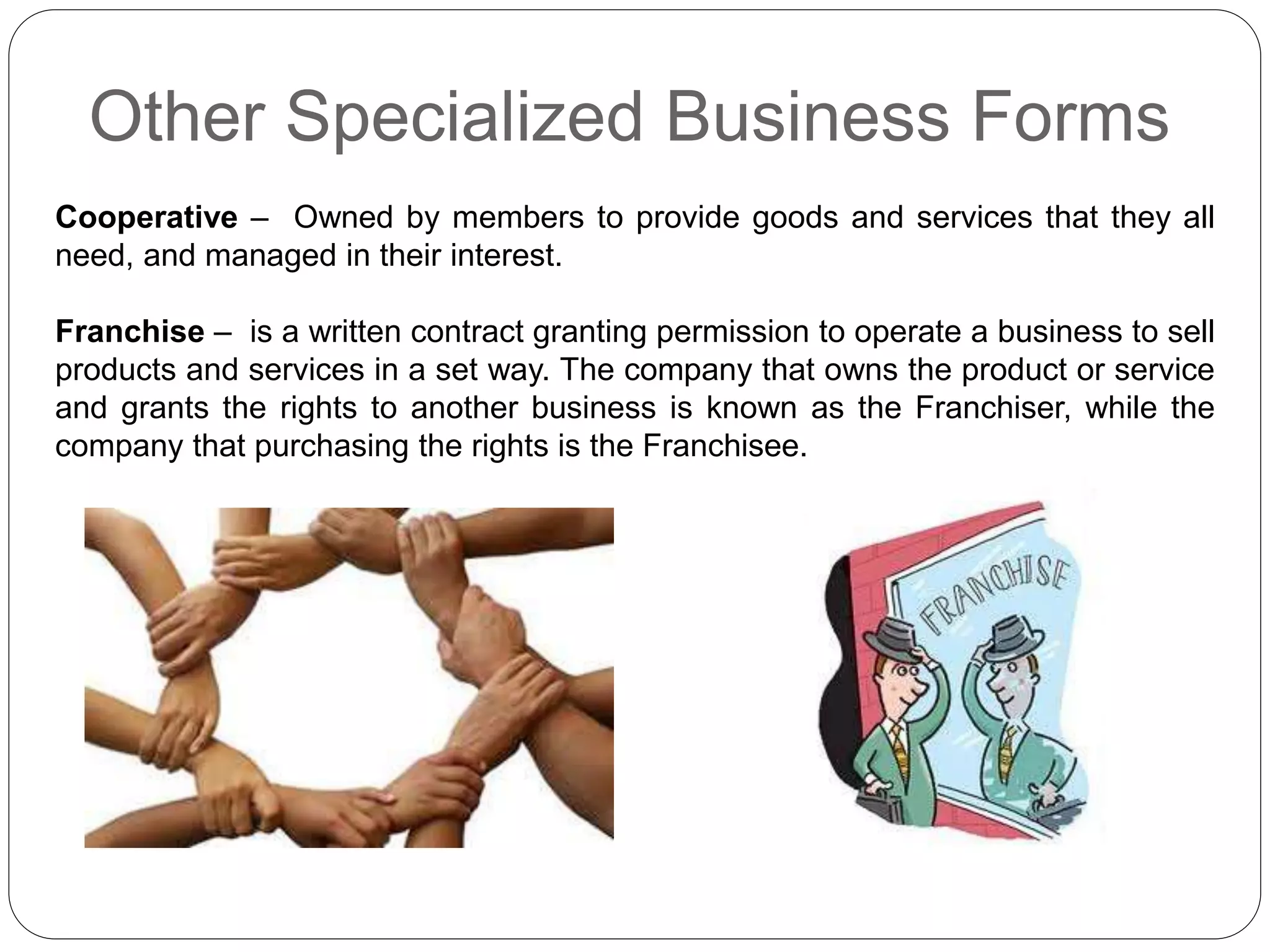 Other Specialized Business Forms
Cooperative – Owned by members to provide goods and services that they all
need, and managed in their interest.
Franchise – is a written contract granting permission to operate a business to sell
products and services in a set way. The company that owns the product or service
and grants the rights to another business is known as the Franchiser, while the
company that purchasing the rights is the Franchisee.
 