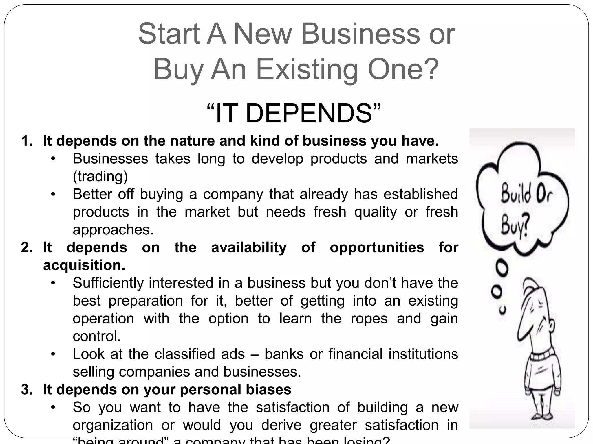 Start A New Business or
Buy An Existing One?
“IT DEPENDS”
1. It depends on the nature and kind of business you have.
• Businesses takes long to develop products and markets
(trading)
• Better off buying a company that already has established
products in the market but needs fresh quality or fresh
approaches.
2. It depends on the availability of opportunities for
acquisition.
• Sufficiently interested in a business but you don’t have the
best preparation for it, better of getting into an existing
operation with the option to learn the ropes and gain
control.
• Look at the classified ads – banks or financial institutions
selling companies and businesses.
3. It depends on your personal biases
• So you want to have the satisfaction of building a new
organization or would you derive greater satisfaction in
 