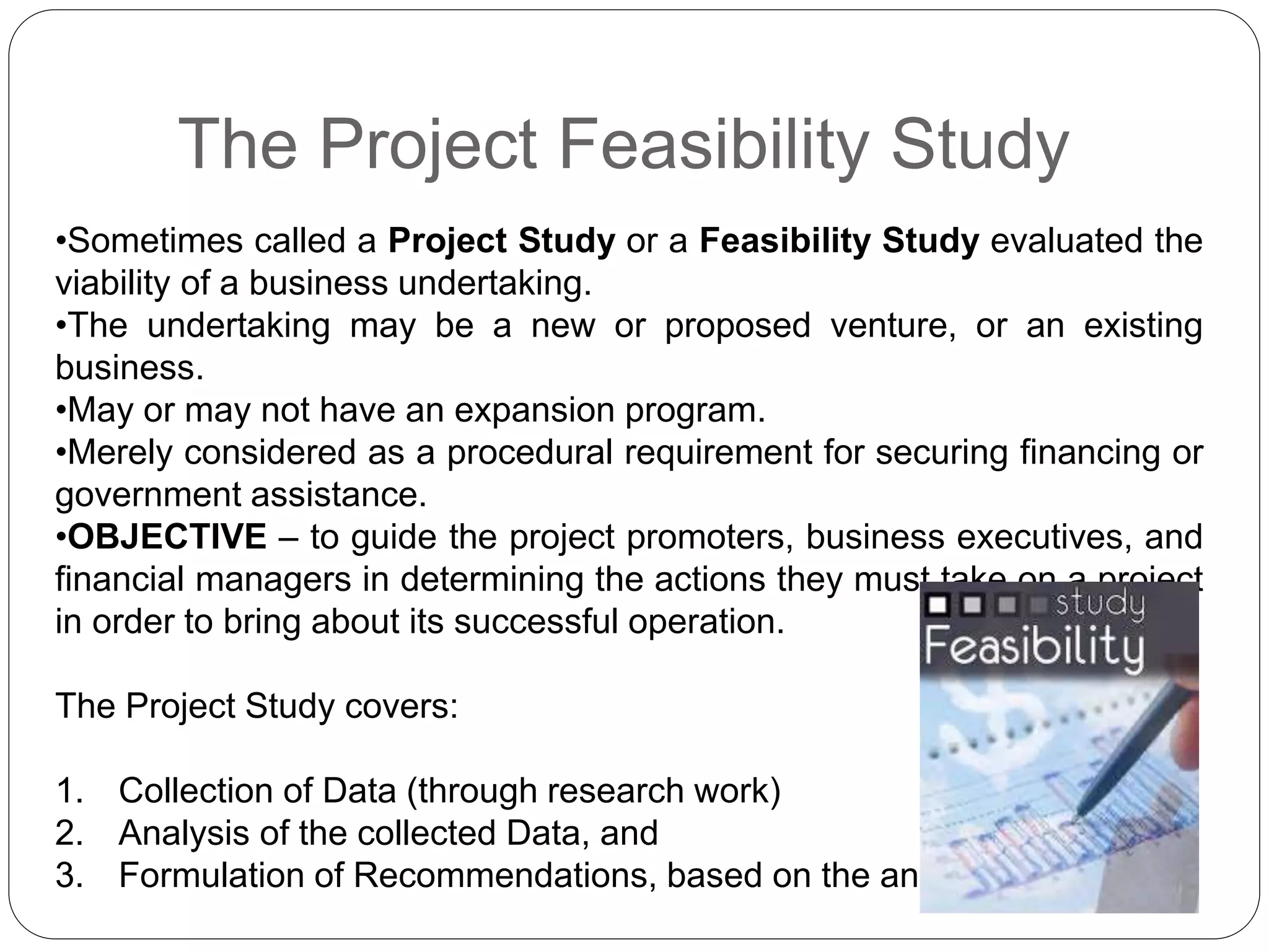 The Project Feasibility Study
•Sometimes called a Project Study or a Feasibility Study evaluated the
viability of a business undertaking.
•The undertaking may be a new or proposed venture, or an existing
business.
•May or may not have an expansion program.
•Merely considered as a procedural requirement for securing financing or
government assistance.
•OBJECTIVE – to guide the project promoters, business executives, and
financial managers in determining the actions they must take on a project
in order to bring about its successful operation.
The Project Study covers:
1. Collection of Data (through research work)
2. Analysis of the collected Data, and
3. Formulation of Recommendations, based on the analysis.
 