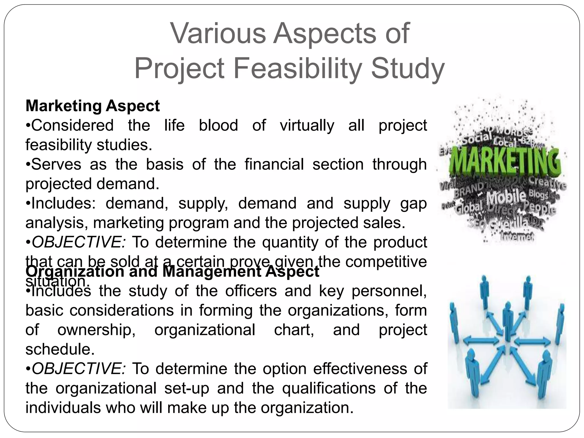Various Aspects of
Project Feasibility Study
Marketing Aspect
•Considered the life blood of virtually all project
feasibility studies.
•Serves as the basis of the financial section through
projected demand.
•Includes: demand, supply, demand and supply gap
analysis, marketing program and the projected sales.
•OBJECTIVE: To determine the quantity of the product
that can be sold at a certain prove given the competitive
situation.
Organization and Management Aspect
•Includes the study of the officers and key personnel,
basic considerations in forming the organizations, form
of ownership, organizational chart, and project
schedule.
•OBJECTIVE: To determine the option effectiveness of
the organizational set-up and the qualifications of the
individuals who will make up the organization.
 