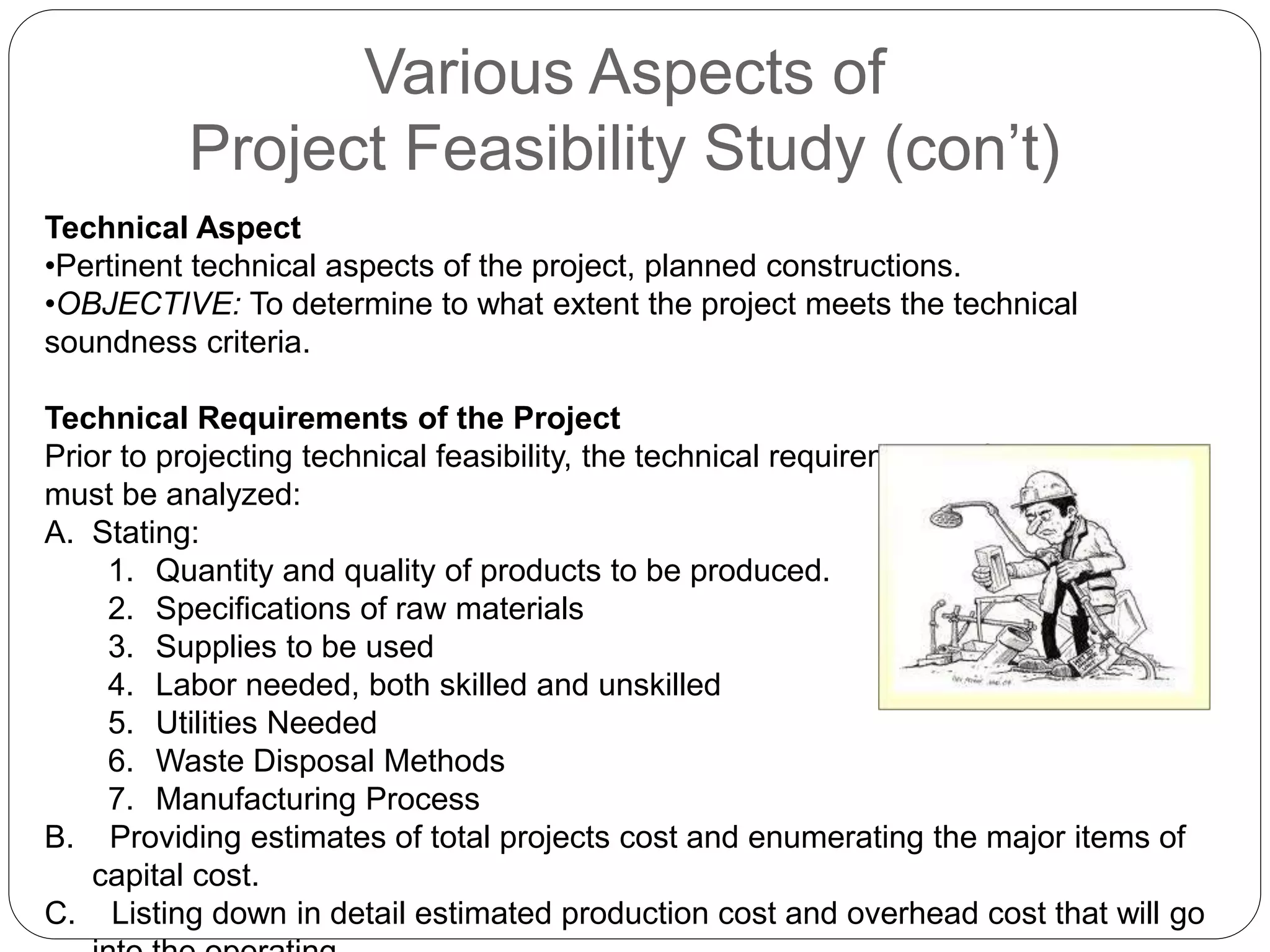 Various Aspects of
Project Feasibility Study (con’t)
Technical Aspect
•Pertinent technical aspects of the project, planned constructions.
•OBJECTIVE: To determine to what extent the project meets the technical
soundness criteria.
Technical Requirements of the Project
Prior to projecting technical feasibility, the technical requirements of the project
must be analyzed:
A. Stating:
1. Quantity and quality of products to be produced.
2. Specifications of raw materials
3. Supplies to be used
4. Labor needed, both skilled and unskilled
5. Utilities Needed
6. Waste Disposal Methods
7. Manufacturing Process
B. Providing estimates of total projects cost and enumerating the major items of
capital cost.
C. Listing down in detail estimated production cost and overhead cost that will go
 