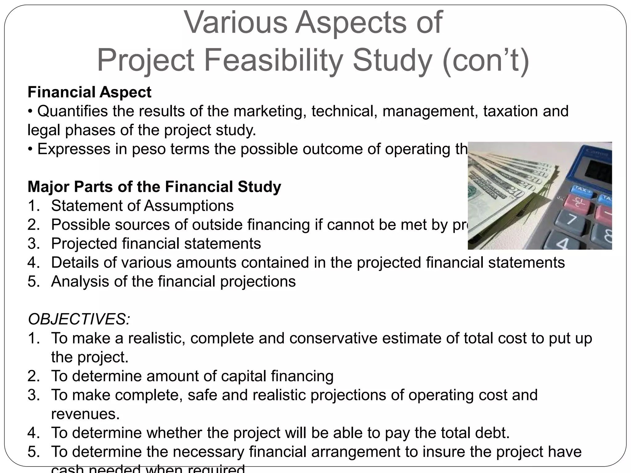 Various Aspects of
Project Feasibility Study (con’t)
Financial Aspect
• Quantifies the results of the marketing, technical, management, taxation and
legal phases of the project study.
• Expresses in peso terms the possible outcome of operating the project
Major Parts of the Financial Study
1. Statement of Assumptions
2. Possible sources of outside financing if cannot be met by proponents
3. Projected financial statements
4. Details of various amounts contained in the projected financial statements
5. Analysis of the financial projections
OBJECTIVES:
1. To make a realistic, complete and conservative estimate of total cost to put up
the project.
2. To determine amount of capital financing
3. To make complete, safe and realistic projections of operating cost and
revenues.
4. To determine whether the project will be able to pay the total debt.
5. To determine the necessary financial arrangement to insure the project have
 