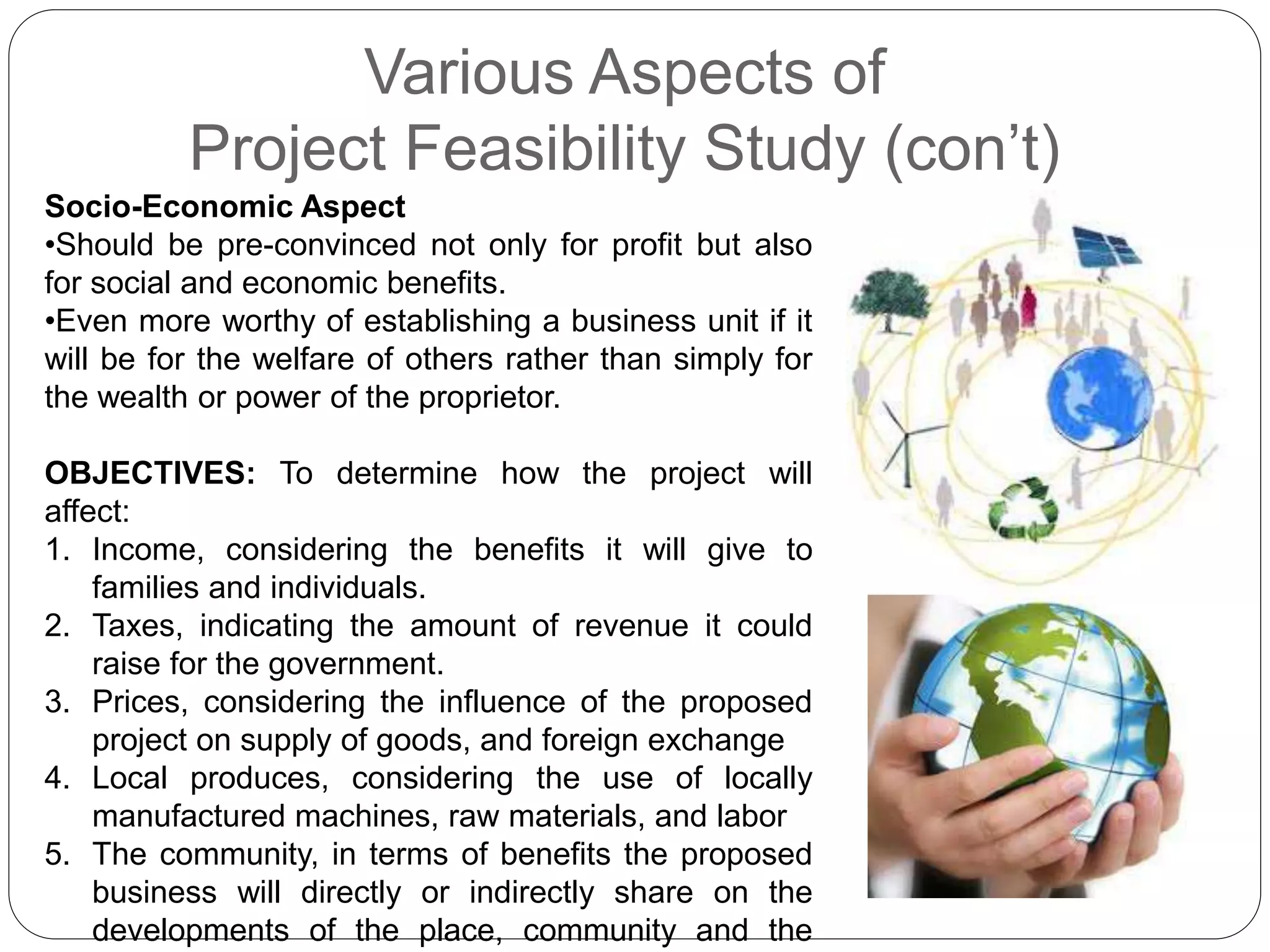 Various Aspects of
Project Feasibility Study (con’t)
Socio-Economic Aspect
•Should be pre-convinced not only for profit but also
for social and economic benefits.
•Even more worthy of establishing a business unit if it
will be for the welfare of others rather than simply for
the wealth or power of the proprietor.
OBJECTIVES: To determine how the project will
affect:
1. Income, considering the benefits it will give to
families and individuals.
2. Taxes, indicating the amount of revenue it could
raise for the government.
3. Prices, considering the influence of the proposed
project on supply of goods, and foreign exchange
4. Local produces, considering the use of locally
manufactured machines, raw materials, and labor
5. The community, in terms of benefits the proposed
business will directly or indirectly share on the
developments of the place, community and the
 