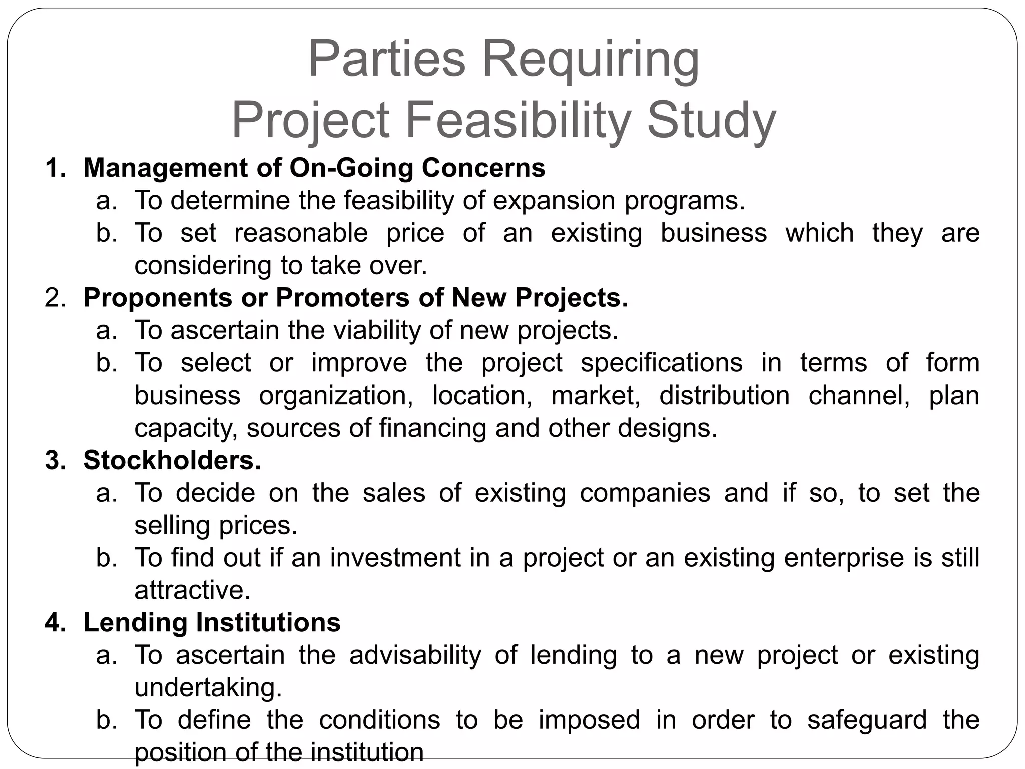 Parties Requiring
Project Feasibility Study
1. Management of On-Going Concerns
a. To determine the feasibility of expansion programs.
b. To set reasonable price of an existing business which they are
considering to take over.
2. Proponents or Promoters of New Projects.
a. To ascertain the viability of new projects.
b. To select or improve the project specifications in terms of form
business organization, location, market, distribution channel, plan
capacity, sources of financing and other designs.
3. Stockholders.
a. To decide on the sales of existing companies and if so, to set the
selling prices.
b. To find out if an investment in a project or an existing enterprise is still
attractive.
4. Lending Institutions
a. To ascertain the advisability of lending to a new project or existing
undertaking.
b. To define the conditions to be imposed in order to safeguard the
position of the institution
 