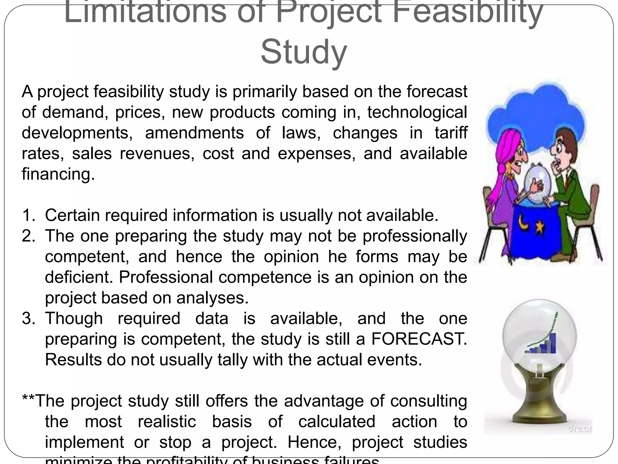 Limitations of Project Feasibility
Study
A project feasibility study is primarily based on the forecast
of demand, prices, new products coming in, technological
developments, amendments of laws, changes in tariff
rates, sales revenues, cost and expenses, and available
financing.
1. Certain required information is usually not available.
2. The one preparing the study may not be professionally
competent, and hence the opinion he forms may be
deficient. Professional competence is an opinion on the
project based on analyses.
3. Though required data is available, and the one
preparing is competent, the study is still a FORECAST.
Results do not usually tally with the actual events.
**The project study still offers the advantage of consulting
the most realistic basis of calculated action to
implement or stop a project. Hence, project studies
 