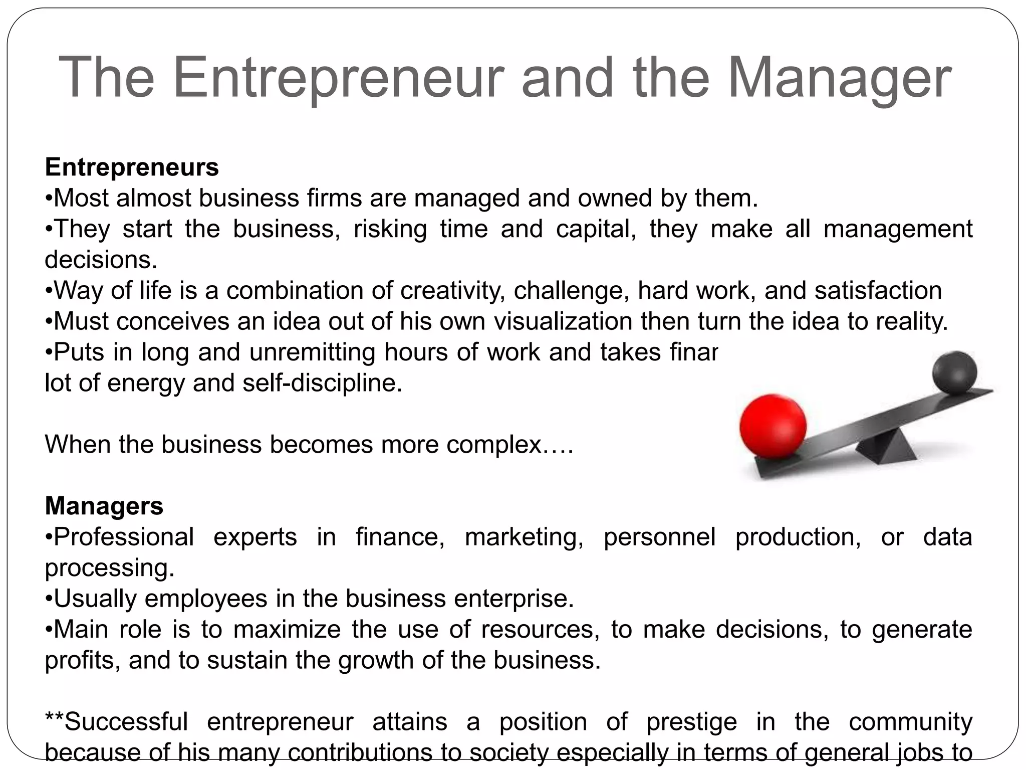 The Entrepreneur and the Manager
Entrepreneurs
•Most almost business firms are managed and owned by them.
•They start the business, risking time and capital, they make all management
decisions.
•Way of life is a combination of creativity, challenge, hard work, and satisfaction
•Must conceives an idea out of his own visualization then turn the idea to reality.
•Puts in long and unremitting hours of work and takes financial risks. Requiring a
lot of energy and self-discipline.
When the business becomes more complex….
Managers
•Professional experts in finance, marketing, personnel production, or data
processing.
•Usually employees in the business enterprise.
•Main role is to maximize the use of resources, to make decisions, to generate
profits, and to sustain the growth of the business.
**Successful entrepreneur attains a position of prestige in the community
because of his many contributions to society especially in terms of general jobs to
 