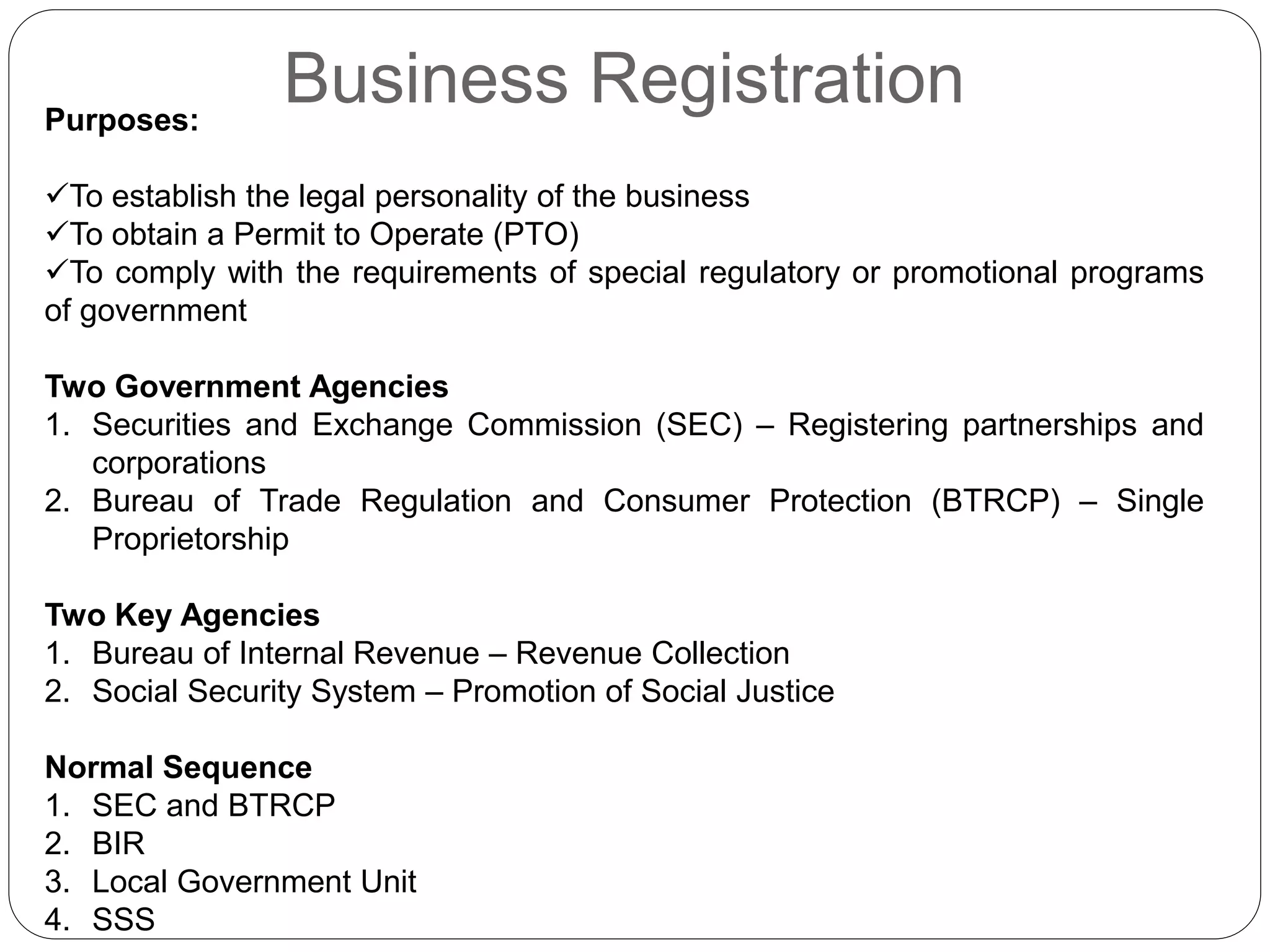 Business RegistrationPurposes:
To establish the legal personality of the business
To obtain a Permit to Operate (PTO)
To comply with the requirements of special regulatory or promotional programs
of government
Two Government Agencies
1. Securities and Exchange Commission (SEC) – Registering partnerships and
corporations
2. Bureau of Trade Regulation and Consumer Protection (BTRCP) – Single
Proprietorship
Two Key Agencies
1. Bureau of Internal Revenue – Revenue Collection
2. Social Security System – Promotion of Social Justice
Normal Sequence
1. SEC and BTRCP
2. BIR
3. Local Government Unit
4. SSS
 