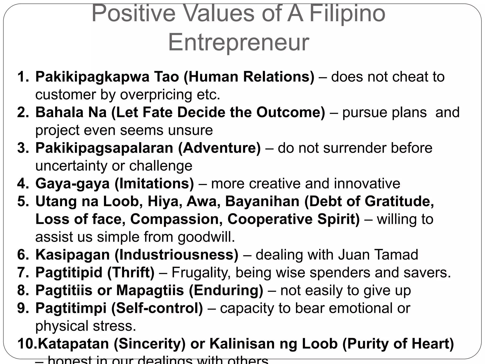 Positive Values of A Filipino
Entrepreneur
1. Pakikipagkapwa Tao (Human Relations) – does not cheat to
customer by overpricing etc.
2. Bahala Na (Let Fate Decide the Outcome) – pursue plans and
project even seems unsure
3. Pakikipagsapalaran (Adventure) – do not surrender before
uncertainty or challenge
4. Gaya-gaya (Imitations) – more creative and innovative
5. Utang na Loob, Hiya, Awa, Bayanihan (Debt of Gratitude,
Loss of face, Compassion, Cooperative Spirit) – willing to
assist us simple from goodwill.
6. Kasipagan (Industriousness) – dealing with Juan Tamad
7. Pagtitipid (Thrift) – Frugality, being wise spenders and savers.
8. Pagtitiis or Mapagtiis (Enduring) – not easily to give up
9. Pagtitimpi (Self-control) – capacity to bear emotional or
physical stress.
10.Katapatan (Sincerity) or Kalinisan ng Loob (Purity of Heart)
 