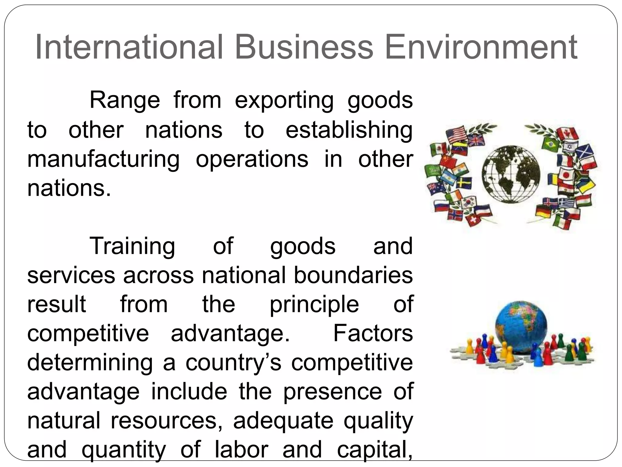 International Business Environment
Range from exporting goods
to other nations to establishing
manufacturing operations in other
nations.
Training of goods and
services across national boundaries
result from the principle of
competitive advantage. Factors
determining a country’s competitive
advantage include the presence of
natural resources, adequate quality
and quantity of labor and capital,
 