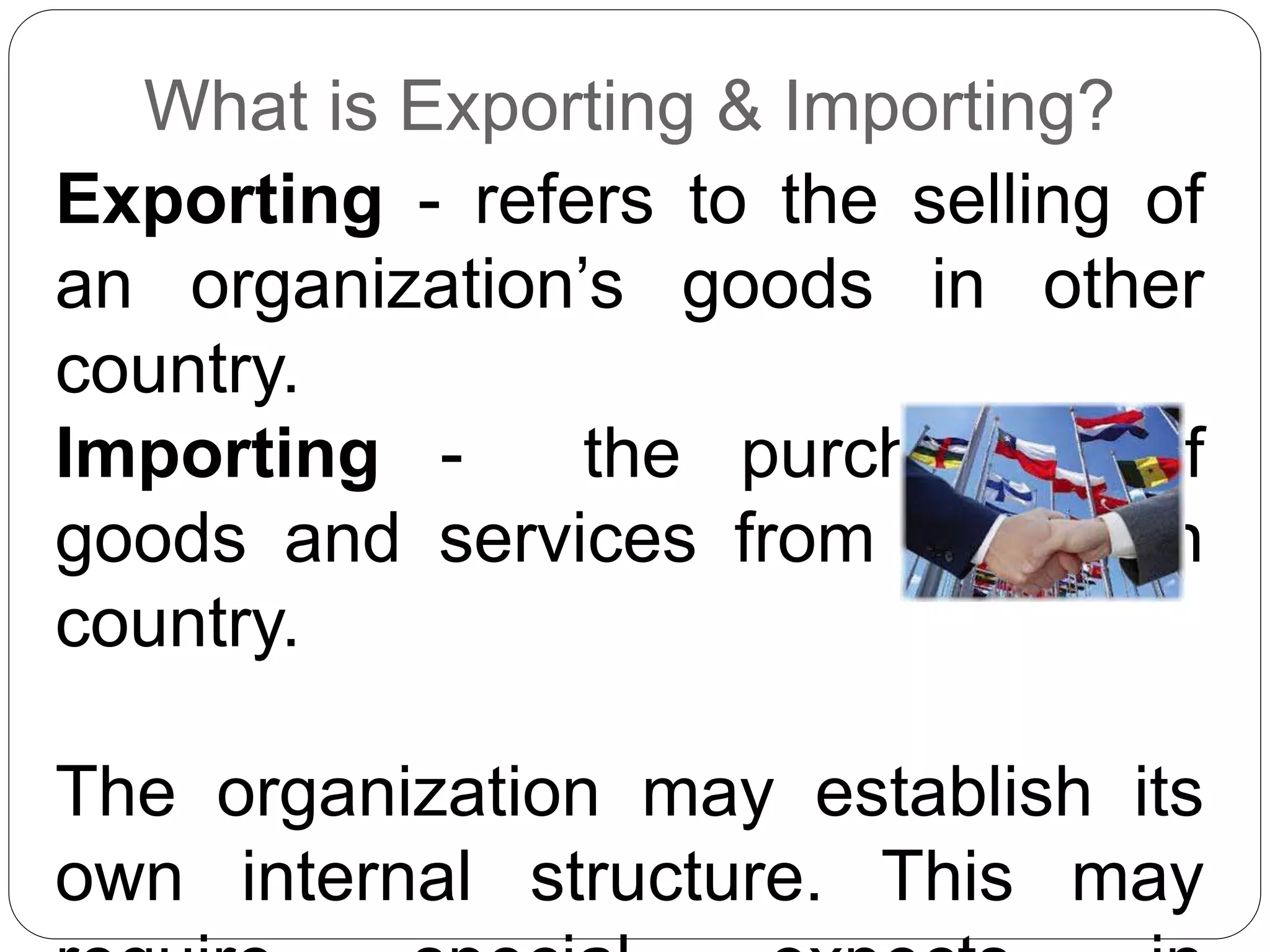 What is Exporting & Importing?
Exporting - refers to the selling of
an organization’s goods in other
country.
Importing - the purchasing of
goods and services from a foreign
country.
The organization may establish its
own internal structure. This may
 