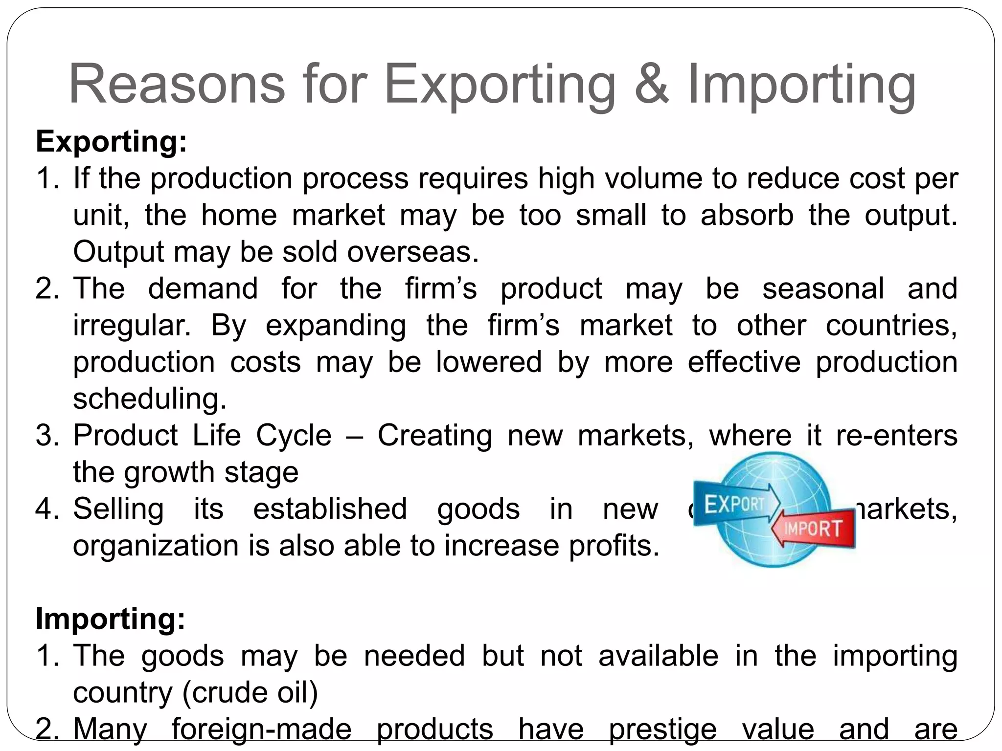 Reasons for Exporting & Importing
Exporting:
1. If the production process requires high volume to reduce cost per
unit, the home market may be too small to absorb the output.
Output may be sold overseas.
2. The demand for the firm’s product may be seasonal and
irregular. By expanding the firm’s market to other countries,
production costs may be lowered by more effective production
scheduling.
3. Product Life Cycle – Creating new markets, where it re-enters
the growth stage
4. Selling its established goods in new overseas markets,
organization is also able to increase profits.
Importing:
1. The goods may be needed but not available in the importing
country (crude oil)
2. Many foreign-made products have prestige value and are
 