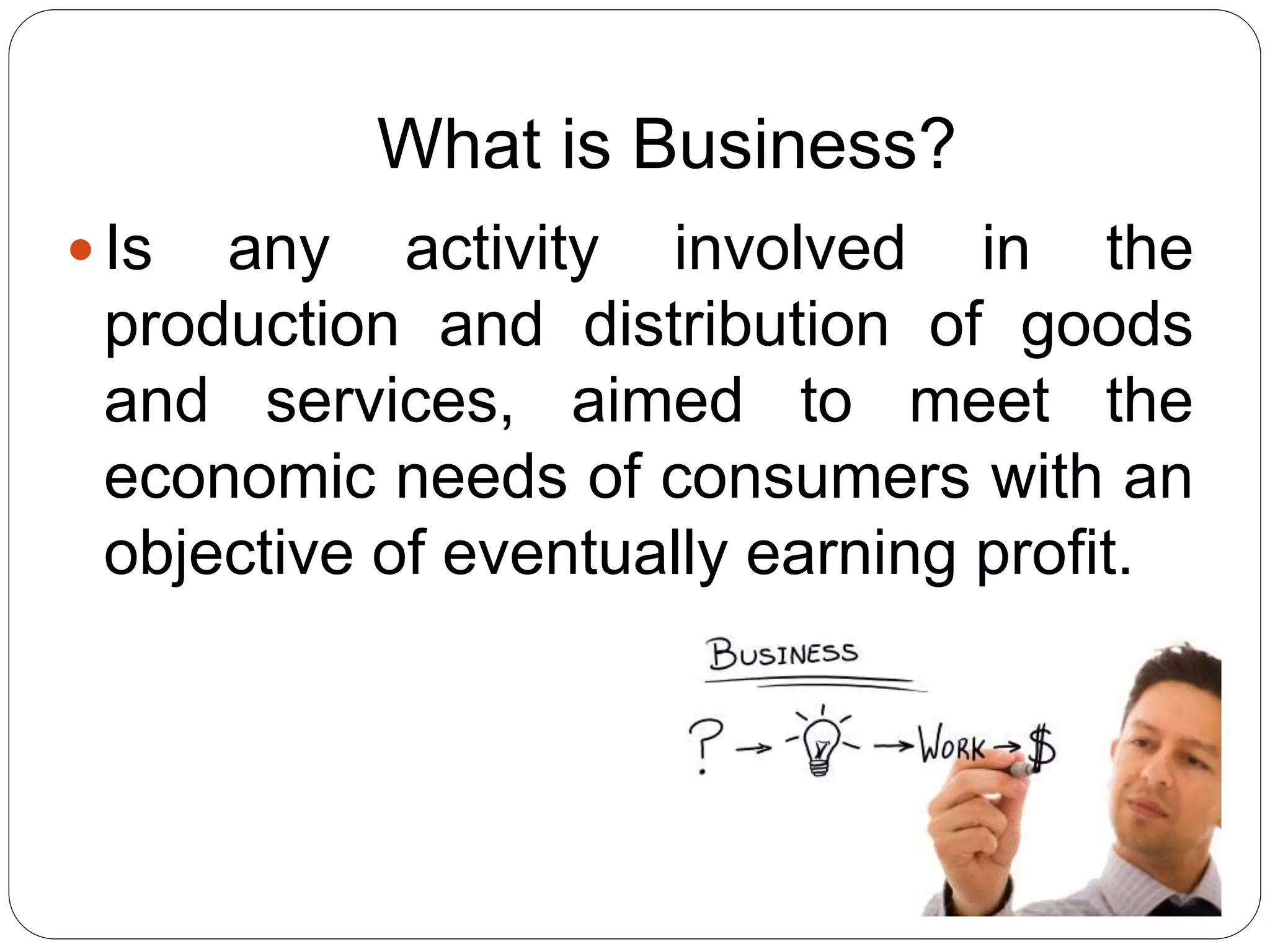 What is Business?
 Is any activity involved in the
production and distribution of goods
and services, aimed to meet the
economic needs of consumers with an
objective of eventually earning profit.
 
