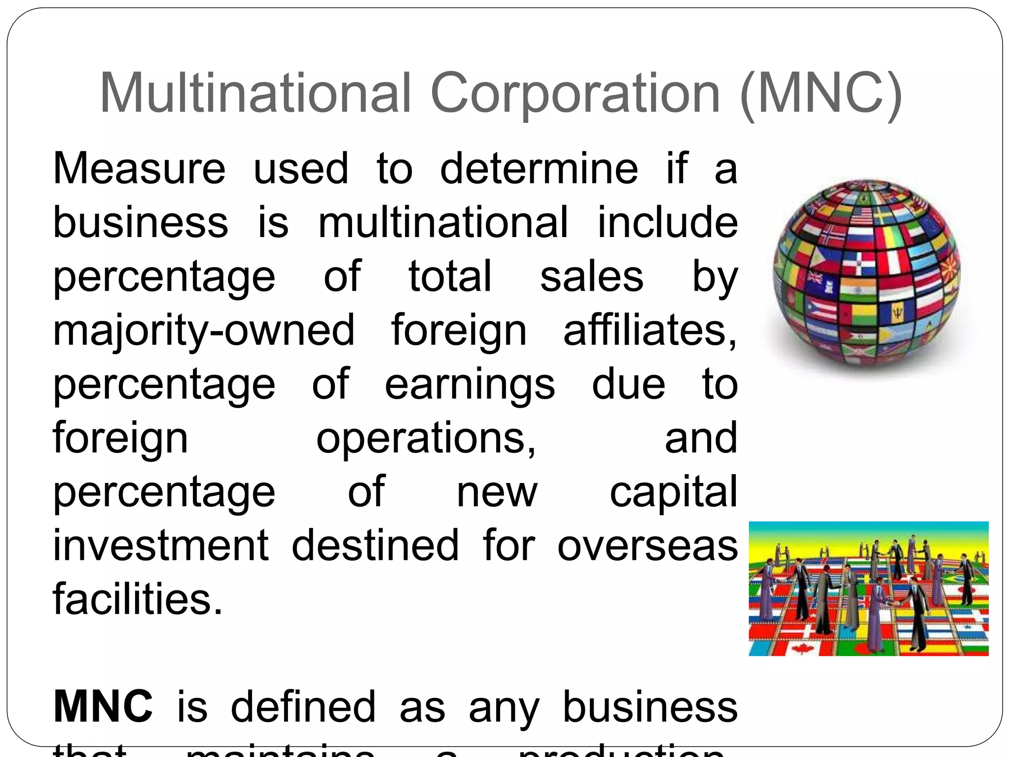 Multinational Corporation (MNC)
Measure used to determine if a
business is multinational include
percentage of total sales by
majority-owned foreign affiliates,
percentage of earnings due to
foreign operations, and
percentage of new capital
investment destined for overseas
facilities.
MNC is defined as any business
 