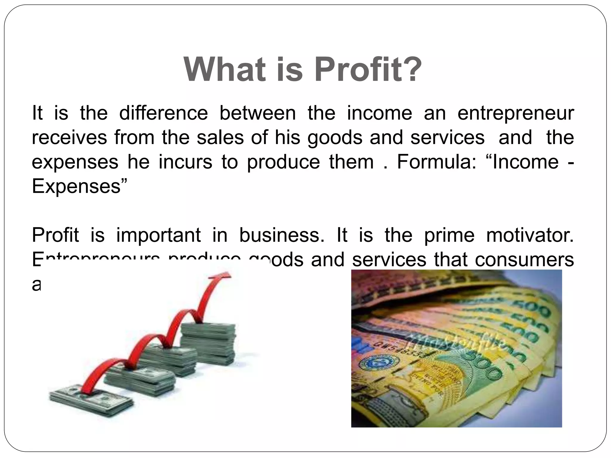 What is Profit?
It is the difference between the income an entrepreneur
receives from the sales of his goods and services and the
expenses he incurs to produce them . Formula: “Income -
Expenses”
Profit is important in business. It is the prime motivator.
Entrepreneurs produce goods and services that consumers
are willing to buy.
 