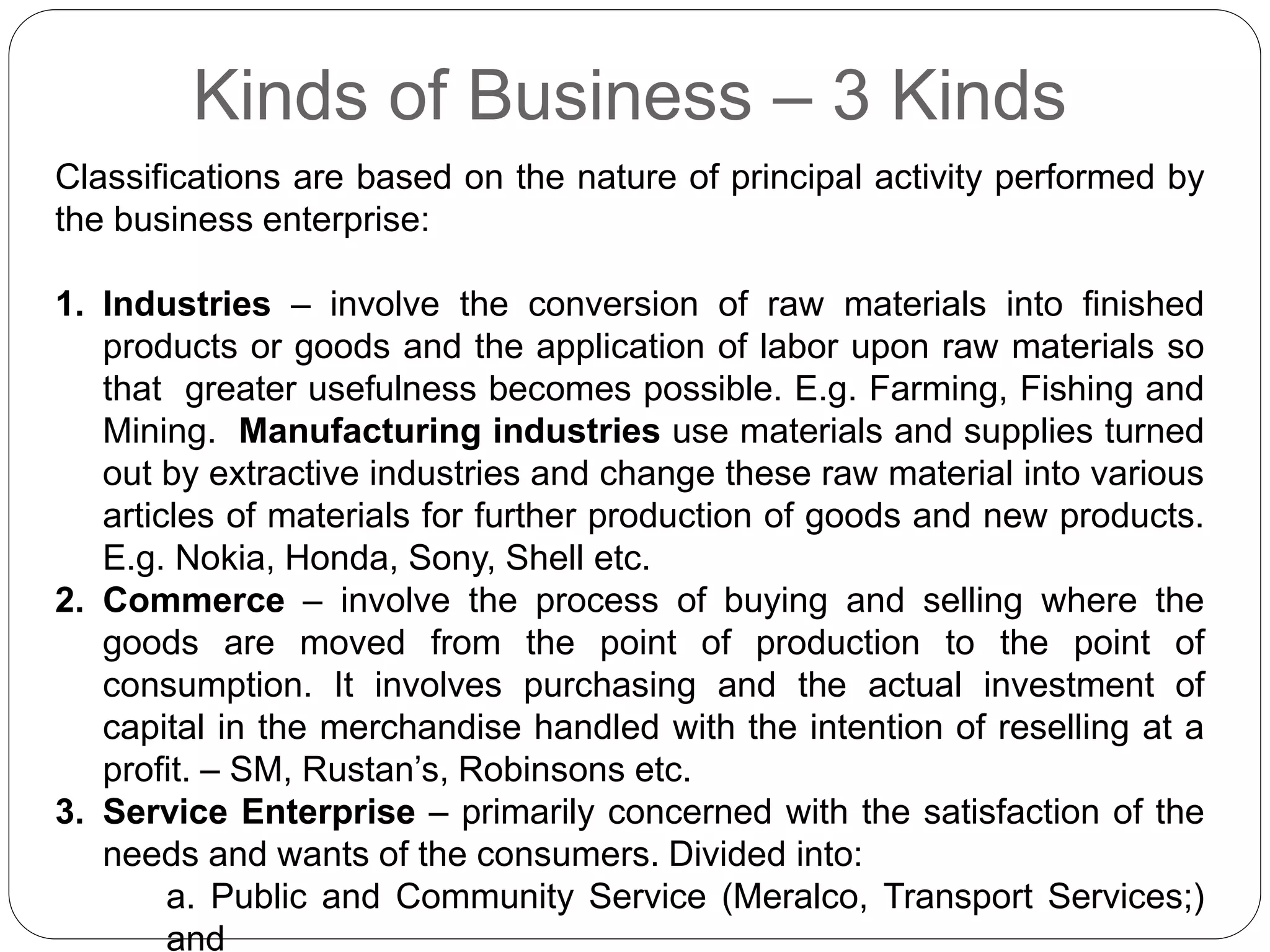 Kinds of Business – 3 Kinds
Classifications are based on the nature of principal activity performed by
the business enterprise:
1. Industries – involve the conversion of raw materials into finished
products or goods and the application of labor upon raw materials so
that greater usefulness becomes possible. E.g. Farming, Fishing and
Mining. Manufacturing industries use materials and supplies turned
out by extractive industries and change these raw material into various
articles of materials for further production of goods and new products.
E.g. Nokia, Honda, Sony, Shell etc.
2. Commerce – involve the process of buying and selling where the
goods are moved from the point of production to the point of
consumption. It involves purchasing and the actual investment of
capital in the merchandise handled with the intention of reselling at a
profit. – SM, Rustan’s, Robinsons etc.
3. Service Enterprise – primarily concerned with the satisfaction of the
needs and wants of the consumers. Divided into:
a. Public and Community Service (Meralco, Transport Services;)
and
 