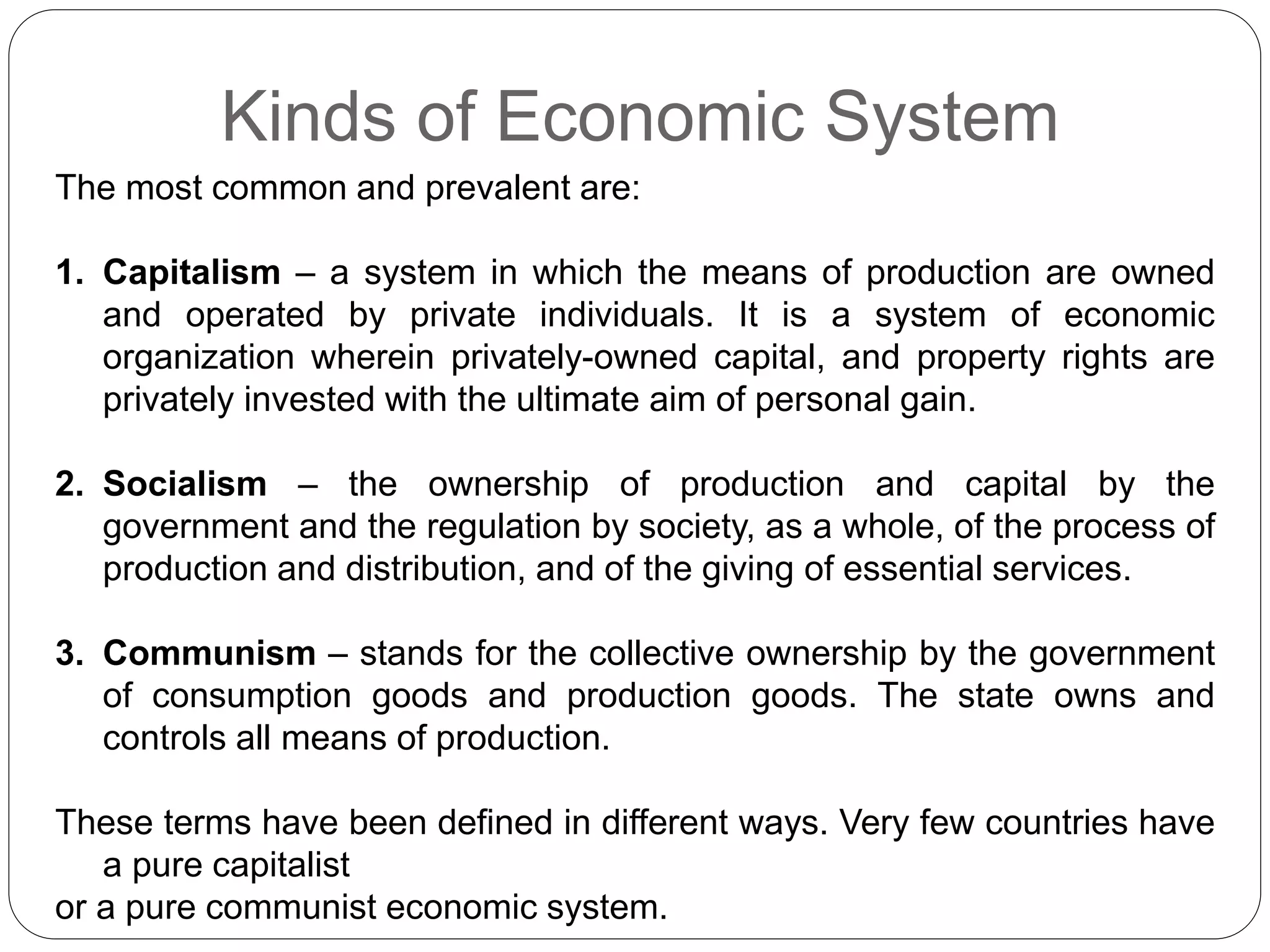 Kinds of Economic System
The most common and prevalent are:
1. Capitalism – a system in which the means of production are owned
and operated by private individuals. It is a system of economic
organization wherein privately-owned capital, and property rights are
privately invested with the ultimate aim of personal gain.
2. Socialism – the ownership of production and capital by the
government and the regulation by society, as a whole, of the process of
production and distribution, and of the giving of essential services.
3. Communism – stands for the collective ownership by the government
of consumption goods and production goods. The state owns and
controls all means of production.
These terms have been defined in different ways. Very few countries have
a pure capitalist
or a pure communist economic system.
 
