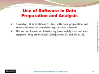 Use of Software in Data
        Preparation and Analysis




                                                                          Copyright© Dorling Kindersley India Pvt. Ltd
   Nowadays, it is irrational to deal with data preparation and
    analysis without the use of existing statistical software.
   This section focuses on introducing three widely used software
    programs. They are MS Excel (2007), Minitab®, and SPSS (17).




                   Business Research Methods: An Introduction        13
 