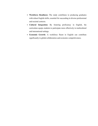  Workforce Readiness: The study contributes to producing graduates
with robust English skills, essential for succeeding in diverse professional
and societal contexts.
 Cultural Integration: By fostering proficiency in English, the
curriculum equips students to participate more effectively in multicultural
and international settings.
 Economic Growth: A workforce fluent in English can contribute
significantly to global collaboration and economic competitiveness.
 