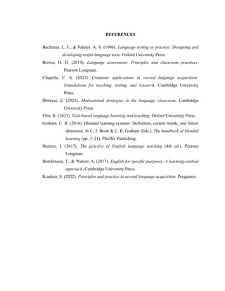 REFERENCES
Bachman, L. F., & Palmer, A. S. (1996). Language testing in practice: Designing and
developing useful language tests. Oxford University Press.
Brown, H. D. (2014). Language assessment: Principles and classroom practices.
Pearson Longman.
Chapelle, C. A. (2021). Computer applications in second language acquisition:
Foundations for teaching, testing, and research. Cambridge University
Press.
Dörnyei, Z. (2021). Motivational strategies in the language classroom. Cambridge
University Press.
Ellis, R. (2023). Task-based language learning and teaching. Oxford University Press.
Graham, C. R. (2016). Blended learning systems: Definition, current trends, and future
directions. In C. J. Bonk & C. R. Graham (Eds.), The handbook of blended
learning (pp. 3–21). Pfeiffer Publishing.
Harmer, J. (2017). The practice of English language teaching (4th ed.). Pearson
Longman.
Hutchinson, T., & Waters, A. (2017). English for specific purposes: A learning-centred
approach. Cambridge University Press.
Krashen, S. (2022). Principles and practice in second language acquisition. Pergamon.
 