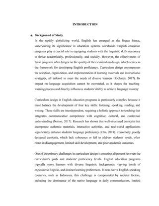 INTRODUCTION
A. Background of Study
In the rapidly globalizing world, English has emerged as the lingua franca,
underscoring its significance in education systems worldwide. English education
programs play a crucial role in equipping students with the linguistic skills necessary
to thrive academically, professionally, and socially. However, the effectiveness of
these programs often hinges on the quality of their curriculum design, which serves as
the framework for developing English proficiency. Curriculum design encompasses
the selection, organization, and implementation of learning materials and instructional
strategies, all tailored to meet the needs of diverse learners (Richards, 2017). Its
impact on language acquisition cannot be overstated, as it shapes the teaching-
learning process and directly influences students' ability to achieve language mastery.
Curriculum design in English education programs is particularly complex because it
must balance the development of four key skills: listening, speaking, reading, and
writing. These skills are interdependent, requiring a holistic approach to teaching that
integrates communicative competence with cognitive, cultural, and contextual
understanding (Nation, 2017). Research has shown that well-structured curricula that
incorporate authentic materials, interactive activities, and real-world applications
significantly enhance students' language proficiency (Ellis, 2018). Conversely, poorly
designed curricula, which lack coherence or fail to address students' needs, often
result in disengagement, limited skill development, and poor academic outcomes.
One of the primary challenges in curriculum design is ensuring alignment between the
curriculum's goals and students' proficiency levels. English education programs
typically serve learners with diverse linguistic backgrounds, varying levels of
exposure to English, and distinct learning preferences. In non-native English-speaking
countries, such as Indonesia, this challenge is compounded by societal factors,
including the dominance of the native language in daily communication, limited
 