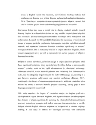 access to English outside the classroom, and traditional teaching methods that
emphasize rote learning over critical thinking and practical application (Zacharias,
2016). These factors necessitate the development of dynamic, adaptive curricula that
cater to students' specific needs while fostering engagement and motivation.
Curriculum design also plays a pivotal role in shaping students' attitudes toward
learning English. A well-crafted curriculum not only provides linguistic knowledge but
also cultivates a positive learning environment that encourages active participation and
collaboration. Research by Dörnyei (2021) highlights the importance of motivational
design in language curricula, emphasizing that engaging materials, varied instructional
methods, and supportive classroom dynamics contribute significantly to students'
willingness to learn. This is particularly relevant in English education programs, where
student engagement serves as both a prerequisite for and an outcome of effective
language instruction.
Despite its critical importance, curriculum design in English education programs often
faces significant limitations. Many curricula lack flexibility, failing to accommodate
students' evolving needs or the rapid advancements in educational technology.
Traditional curricula, which prioritize grammar and vocabulary over communicative
skills, may not adequately prepare students for real-world language use, resulting in a
gap between academic achievement and practical proficiency (Harmer, 2017).
Additionally, the absence of robust assessment frameworks within the curriculum often
hinders the ability to measure students' progress accurately, leaving gaps in their
language development unaddressed.
This study examines the impact of curriculum design on English proficiency
development in English education programs, with a particular focus on identifying the
key elements of effective curricula. By exploring the relationship between curriculum
structure, instructional strategies, and student outcomes, this research aims to provide
insights into how English education programs can be optimized to enhance language
learning. It also seeks to address the challenges associated with curriculum
 