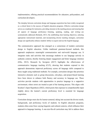 implementation, offering practical recommendations for educators, policymakers, and
curriculum developers.
The interplay between curriculum design and language acquisition has been widely recognized
as a critical factor in the success of English education programs. Effective curriculum design
serves as a roadmap for instructors, providing structure to the teaching process and ensuring that
all aspects of language proficiency—listening, speaking, reading, and writing—are
systematically addressed (Richards, 2011). By establishing clear learning objectives, selecting
appropriate instructional materials, and incorporating diverse teaching strategies, curriculum
design can significantly enhance students' ability to acquire and use the English language.
The communicative approach has emerged as a cornerstone of modern curriculum
design in English education. Unlike traditional grammar-focused methods, this
approach emphasizes meaningful communication and real-world language use. It
integrates tasks and activities that encourage students to use language actively in
authentic contexts, thereby fostering deeper engagement and better language retention
(Ellis, 2013). Research by Savignon (2017) highlights the effectiveness of
communicative language teaching (CLT), showing that students exposed to this
approach demonstrate improved proficiency across all language skills compared to
those taught using traditional methods. For example, curriculum designs that prioritize
interactive elements such as group discussions, role-plays, and project-based learning
have been shown to enhance both fluency and accuracy in language use. These
activities provide students with opportunities to practice language in a supportive
environment, where errors are treated as part of the learning process. This aligns with
Krashen’s Input Hypothesis (2022), which posits that exposure to comprehensible input
slightly above the learner's current proficiency level is essential for language
acquisition.
Curriculum design must also be learner-centered, taking into account the diverse needs,
backgrounds, and proficiency levels of students. In English education programs,
students often come from varying linguistic and cultural contexts, which influence their
approach to language learning. A one-size-fits-all curriculum may fail to address these
 