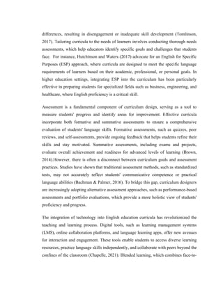 differences, resulting in disengagement or inadequate skill development (Tomlinson,
2017). Tailoring curricula to the needs of learners involves conducting thorough needs
assessments, which help educators identify specific goals and challenges that students
face. For instance, Hutchinson and Waters (2017) advocate for an English for Specific
Purposes (ESP) approach, where curricula are designed to meet the specific language
requirements of learners based on their academic, professional, or personal goals. In
higher education settings, integrating ESP into the curriculum has been particularly
effective in preparing students for specialized fields such as business, engineering, and
healthcare, where English proficiency is a critical skill.
Assessment is a fundamental component of curriculum design, serving as a tool to
measure students' progress and identify areas for improvement. Effective curricula
incorporate both formative and summative assessments to ensure a comprehensive
evaluation of students' language skills. Formative assessments, such as quizzes, peer
reviews, and self-assessments, provide ongoing feedback that helps students refine their
skills and stay motivated. Summative assessments, including exams and projects,
evaluate overall achievement and readiness for advanced levels of learning (Brown,
2014).However, there is often a disconnect between curriculum goals and assessment
practices. Studies have shown that traditional assessment methods, such as standardized
tests, may not accurately reflect students' communicative competence or practical
language abilities (Bachman & Palmer, 2016). To bridge this gap, curriculum designers
are increasingly adopting alternative assessment approaches, such as performance-based
assessments and portfolio evaluations, which provide a more holistic view of students'
proficiency and progress.
The integration of technology into English education curricula has revolutionized the
teaching and learning process. Digital tools, such as learning management systems
(LMS), online collaboration platforms, and language learning apps, offer new avenues
for interaction and engagement. These tools enable students to access diverse learning
resources, practice language skills independently, and collaborate with peers beyond the
confines of the classroom (Chapelle, 2021). Blended learning, which combines face-to-
 