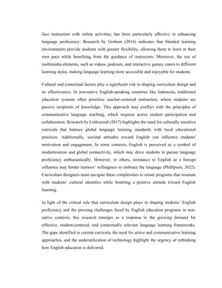face instruction with online activities, has been particularly effective in enhancing
language proficiency. Research by Graham (2016) indicates that blended learning
environments provide students with greater flexibility, allowing them to learn at their
own pace while benefiting from the guidance of instructors. Moreover, the use of
multimedia elements, such as videos, podcasts, and interactive games, caters to different
learning styles, making language learning more accessible and enjoyable for students.
Cultural and contextual factors play a significant role in shaping curriculum design and
its effectiveness. In non-native English-speaking countries like Indonesia, traditional
education systems often prioritize teacher-centered instruction, where students are
passive recipients of knowledge. This approach may conflict with the principles of
communicative language teaching, which requires active student participation and
collaboration. Research by Littlewood (2017) highlights the need for culturally sensitive
curricula that balance global language learning standards with local educational
practices. Additionally, societal attitudes toward English can influence students'
motivation and engagement. In some contexts, English is perceived as a symbol of
modernization and global connectivity, which may drive students to pursue language
proficiency enthusiastically. However, in others, resistance to English as a foreign
influence may hinder learners’ willingness to embrace the language (Phillipson, 2022).
Curriculum designers must navigate these complexities to create programs that resonate
with students’ cultural identities while fostering a positive attitude toward English
learning.
In light of the critical role that curriculum design plays in shaping students’ English
proficiency and the pressing challenges faced by English education programs in non-
native contexts, this research emerges as a response to the growing demand for
effective, student-centered, and contextually relevant language learning frameworks.
The gaps identified in current curricula, the need for active and communicative learning
approaches, and the underutilization of technology highlight the urgency of rethinking
how English education is delivered.
 