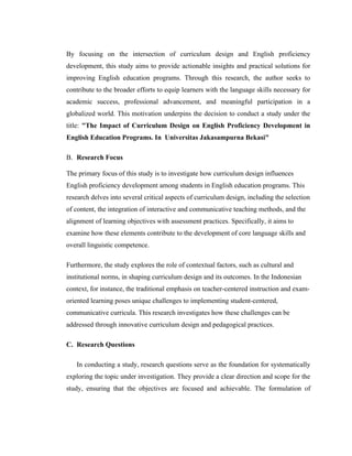 By focusing on the intersection of curriculum design and English proficiency
development, this study aims to provide actionable insights and practical solutions for
improving English education programs. Through this research, the author seeks to
contribute to the broader efforts to equip learners with the language skills necessary for
academic success, professional advancement, and meaningful participation in a
globalized world. This motivation underpins the decision to conduct a study under the
title: "The Impact of Curriculum Design on English Proficiency Development in
English Education Programs. In Universitas Jakasampurna Bekasi"
B. Research Focus
The primary focus of this study is to investigate how curriculum design influences
English proficiency development among students in English education programs. This
research delves into several critical aspects of curriculum design, including the selection
of content, the integration of interactive and communicative teaching methods, and the
alignment of learning objectives with assessment practices. Specifically, it aims to
examine how these elements contribute to the development of core language skills and
overall linguistic competence.
Furthermore, the study explores the role of contextual factors, such as cultural and
institutional norms, in shaping curriculum design and its outcomes. In the Indonesian
context, for instance, the traditional emphasis on teacher-centered instruction and exam-
oriented learning poses unique challenges to implementing student-centered,
communicative curricula. This research investigates how these challenges can be
addressed through innovative curriculum design and pedagogical practices.
C. Research Questions
In conducting a study, research questions serve as the foundation for systematically
exploring the topic under investigation. They provide a clear direction and scope for the
study, ensuring that the objectives are focused and achievable. The formulation of
 