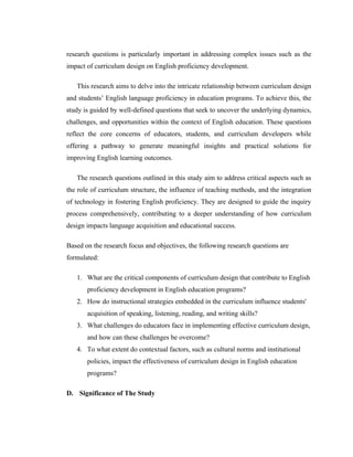 research questions is particularly important in addressing complex issues such as the
impact of curriculum design on English proficiency development.
This research aims to delve into the intricate relationship between curriculum design
and students’ English language proficiency in education programs. To achieve this, the
study is guided by well-defined questions that seek to uncover the underlying dynamics,
challenges, and opportunities within the context of English education. These questions
reflect the core concerns of educators, students, and curriculum developers while
offering a pathway to generate meaningful insights and practical solutions for
improving English learning outcomes.
The research questions outlined in this study aim to address critical aspects such as
the role of curriculum structure, the influence of teaching methods, and the integration
of technology in fostering English proficiency. They are designed to guide the inquiry
process comprehensively, contributing to a deeper understanding of how curriculum
design impacts language acquisition and educational success.
Based on the research focus and objectives, the following research questions are
formulated:
1. What are the critical components of curriculum design that contribute to English
proficiency development in English education programs?
2. How do instructional strategies embedded in the curriculum influence students'
acquisition of speaking, listening, reading, and writing skills?
3. What challenges do educators face in implementing effective curriculum design,
and how can these challenges be overcome?
4. To what extent do contextual factors, such as cultural norms and institutional
policies, impact the effectiveness of curriculum design in English education
programs?
D. Significance of The Study
 