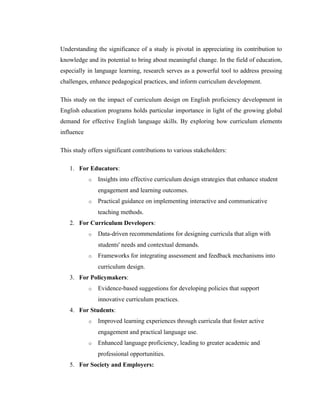 Understanding the significance of a study is pivotal in appreciating its contribution to
knowledge and its potential to bring about meaningful change. In the field of education,
especially in language learning, research serves as a powerful tool to address pressing
challenges, enhance pedagogical practices, and inform curriculum development.
This study on the impact of curriculum design on English proficiency development in
English education programs holds particular importance in light of the growing global
demand for effective English language skills. By exploring how curriculum elements
influence
This study offers significant contributions to various stakeholders:
1. For Educators:
o Insights into effective curriculum design strategies that enhance student
engagement and learning outcomes.
o Practical guidance on implementing interactive and communicative
teaching methods.
2. For Curriculum Developers:
o Data-driven recommendations for designing curricula that align with
students' needs and contextual demands.
o Frameworks for integrating assessment and feedback mechanisms into
curriculum design.
3. For Policymakers:
o Evidence-based suggestions for developing policies that support
innovative curriculum practices.
4. For Students:
o Improved learning experiences through curricula that foster active
engagement and practical language use.
o Enhanced language proficiency, leading to greater academic and
professional opportunities.
5. For Society and Employers:
 