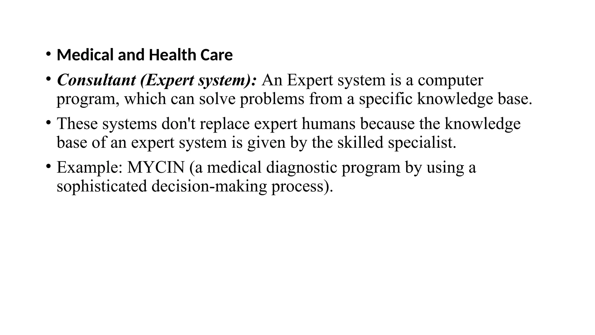 • Medical and Health Care
• Consultant (Expert system): An Expert system is a computer
program, which can solve problems from a specific knowledge base.
• These systems don't replace expert humans because the knowledge
base of an expert system is given by the skilled specialist.
• Example: MYCIN (a medical diagnostic program by using a
sophisticated decision-making process).
 