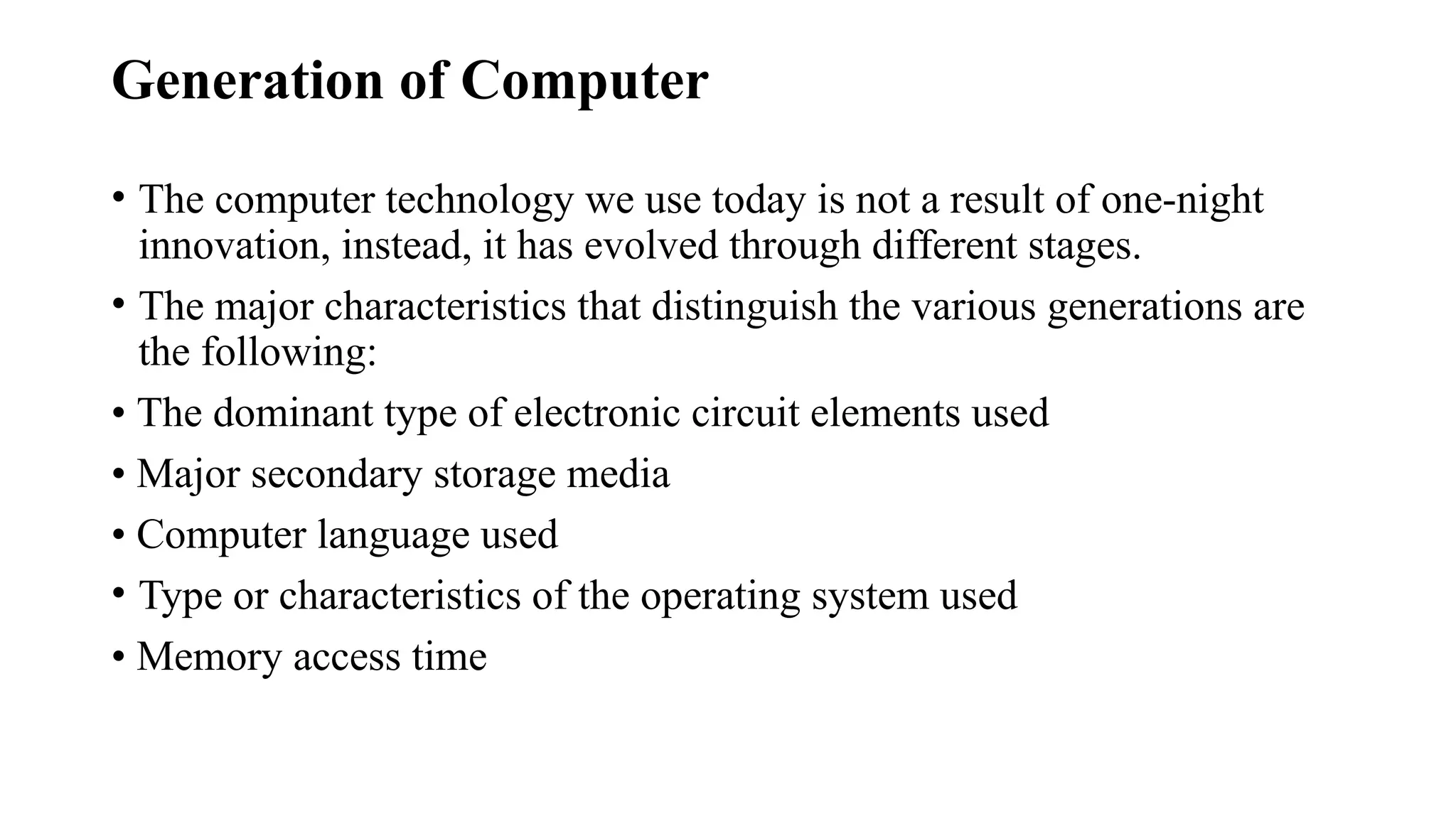 Generation of Computer
• The computer technology we use today is not a result of one-night
innovation, instead, it has evolved through different stages.
• The major characteristics that distinguish the various generations are
the following:
• The dominant type of electronic circuit elements used
• Major secondary storage media
• Computer language used
• Type or characteristics of the operating system used
• Memory access time
 